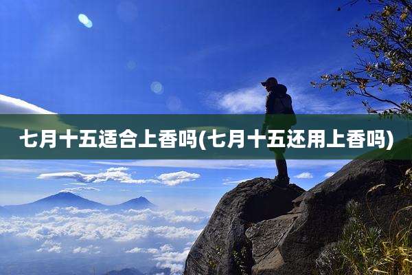 七月十五适合上香吗(七月十五还用上香吗)