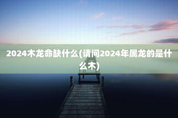 2024木龙命缺什么(请问2024年属龙的是什么木)