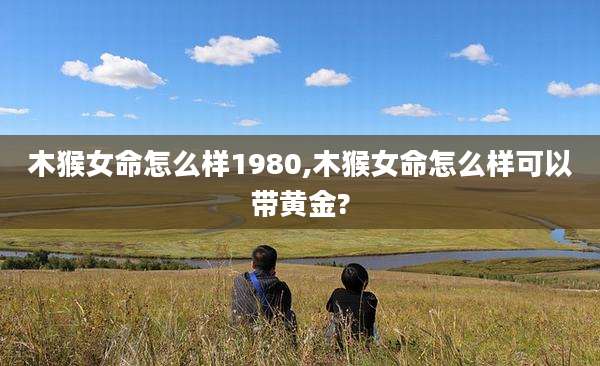 木猴女命怎么样1980,木猴女命怎么样可以带黄金?