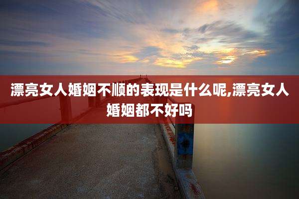 漂亮女人婚姻不顺的表现是什么呢,漂亮女人婚姻都不好吗