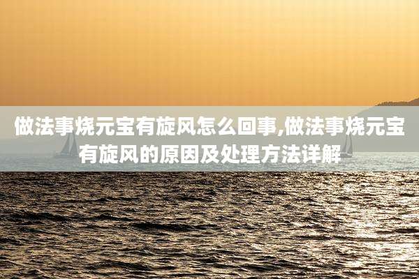 做法事烧元宝有旋风怎么回事,做法事烧元宝有旋风的原因及处理方法详解