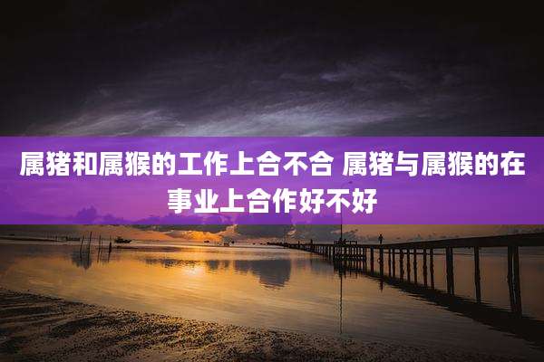 属猪和属猴的工作上合不合 属猪与属猴的在事业上合作好不好