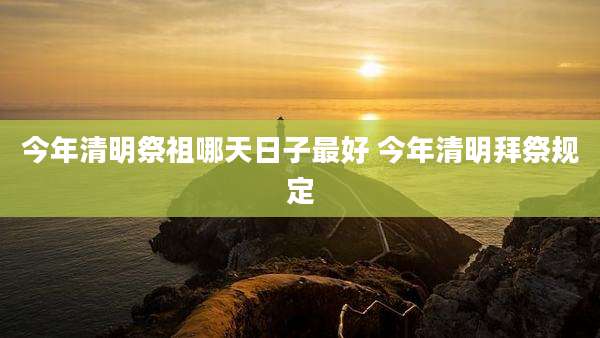 今年清明祭祖哪天日子最好 今年清明拜祭规定