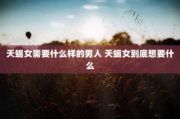 天蝎女需要什么样的男人 天蝎女到底想要什么