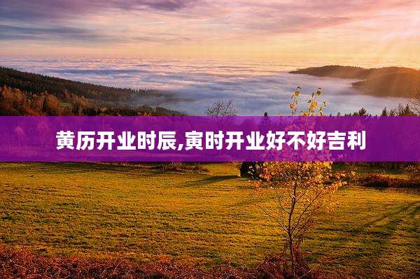 黄历开业时辰,寅时开业好不好吉利
