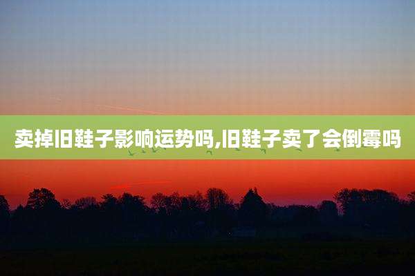 卖掉旧鞋子影响运势吗,旧鞋子卖了会倒霉吗
