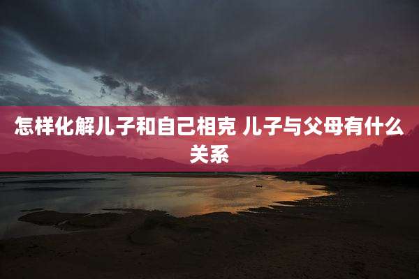 怎样化解儿子和自己相克 儿子与父母有什么关系