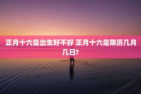 正月十六是出生好不好 正月十六是阴历几月几日?