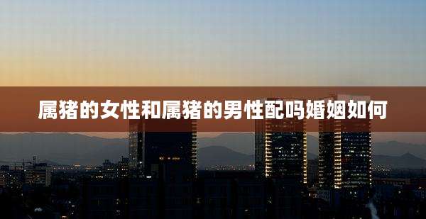 属猪的女性和属猪的男性配吗婚姻如何
