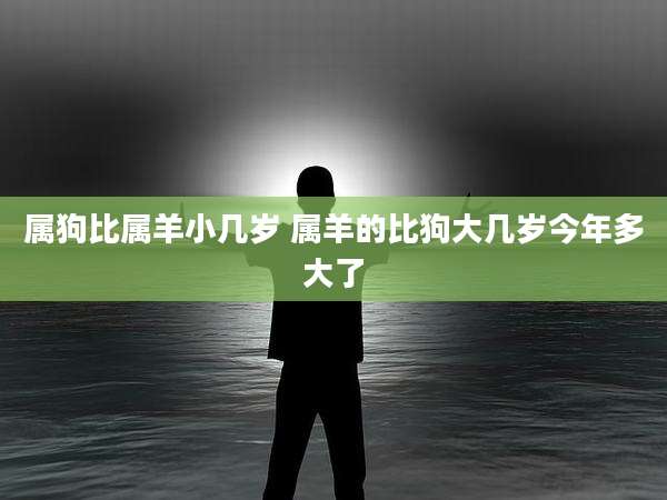 属狗比属羊小几岁 属羊的比狗大几岁今年多大了