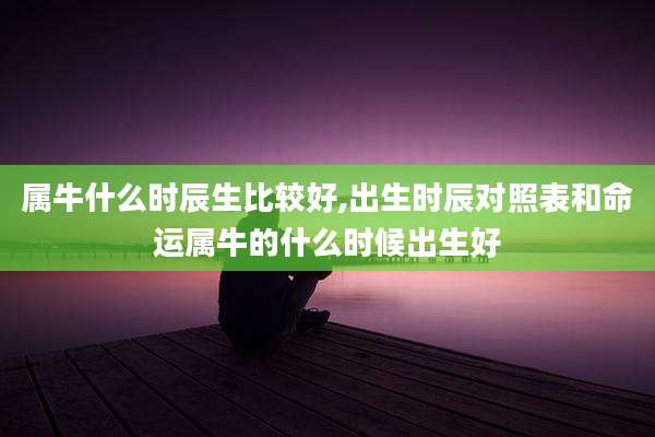 属牛什么时辰生比较好,出生时辰对照表和命运属牛的什么时候出生好