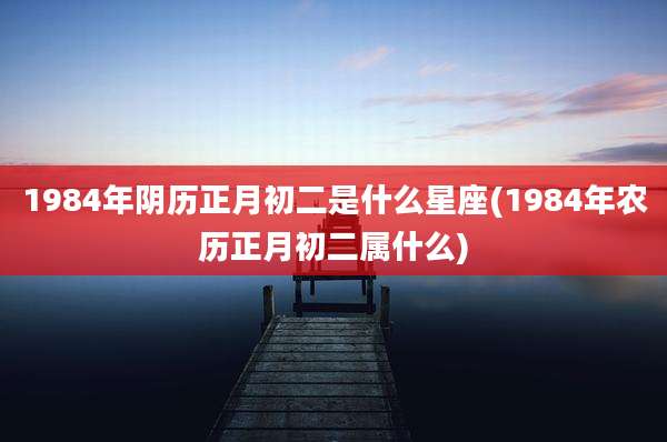 1984年阴历正月初二是什么星座(1984年农历正月初二属什么)