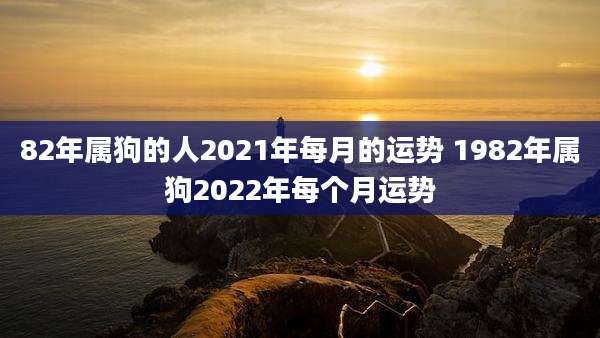 82年属狗的人2021年每月的运势 1982年属狗2022年每个月运势