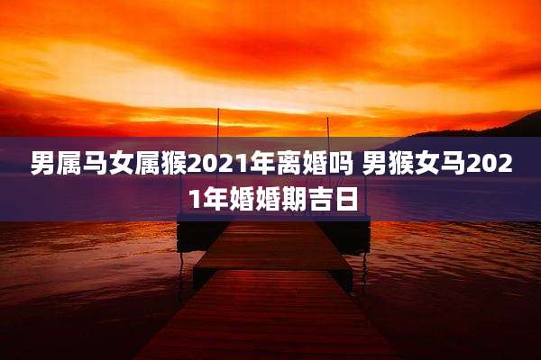 男属马女属猴2021年离婚吗 男猴女马2021年婚婚期吉日