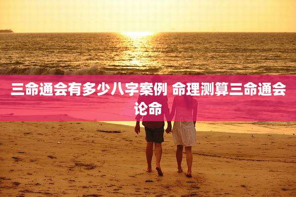 三命通会有多少八字案例 命理测算三命通会论命