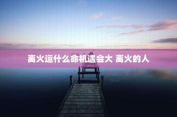 离火运什么命机遇会大 离火的人