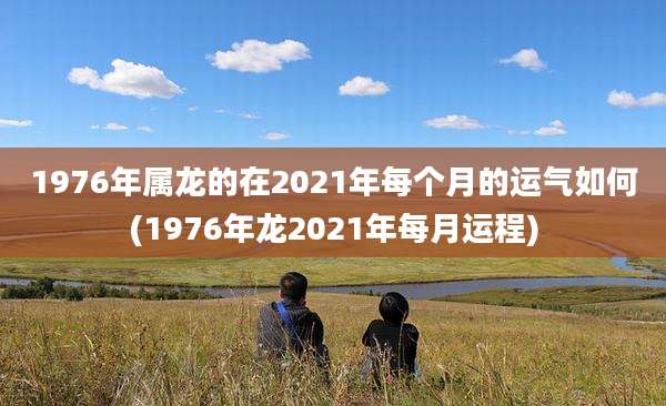 1976年属龙的在2021年每个月的运气如何(1976年龙2021年每月运程)