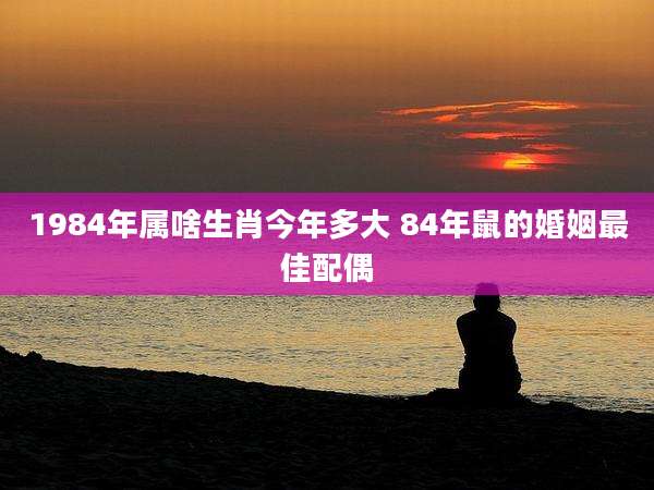 1984年属啥生肖今年多大 84年鼠的婚姻最佳配偶