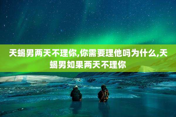 天蝎男两天不理你,你需要理他吗为什么,天蝎男如果两天不理你