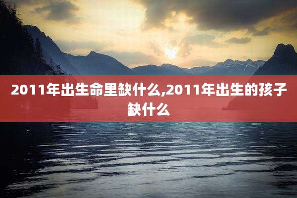 2011年出生命里缺什么,2011年出生的孩子缺什么