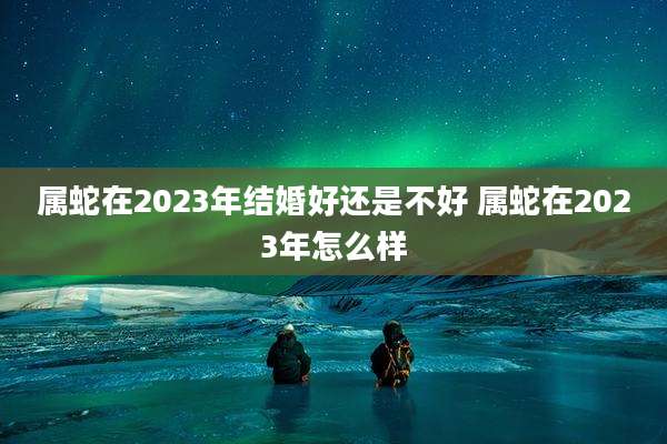 属蛇在2023年结婚好还是不好 属蛇在2023年怎么样