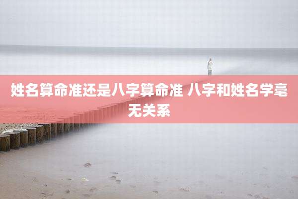 姓名算命准还是八字算命准 八字和姓名学毫无关系