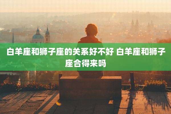 白羊座和狮子座的关系好不好 白羊座和狮子座合得来吗