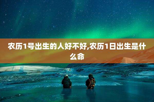 农历1号出生的人好不好,农历1日出生是什么命