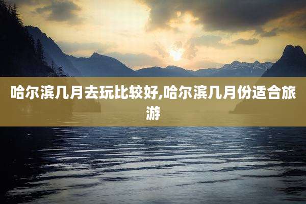 哈尔滨几月去玩比较好,哈尔滨几月份适合旅游