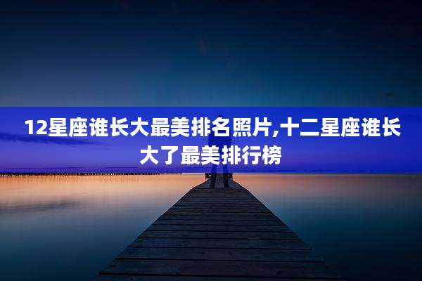 12星座谁长大最美排名照片,十二星座谁长大了最美排行榜