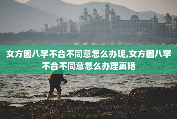 女方因八字不合不同意怎么办呢,女方因八字不合不同意怎么办理离婚