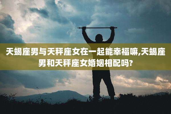 天蝎座男与天秤座女在一起能幸福嘛,天蝎座男和天秤座女婚姻相配吗?
