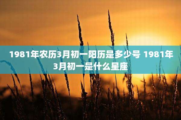 1981年农历3月初一阳历是多少号 1981年3月初一是什么星座