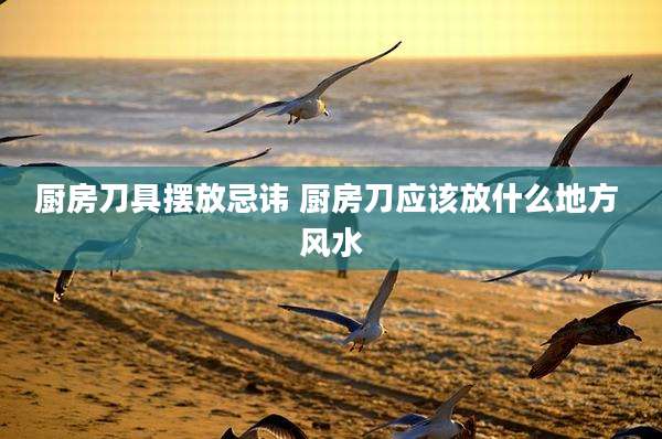 厨房刀具摆放忌讳 厨房刀应该放什么地方 风水