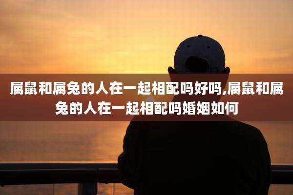 属鼠和属兔的人在一起相配吗好吗,属鼠和属兔的人在一起相配吗婚姻如何