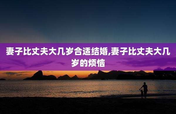 妻子比丈夫大几岁合适结婚,妻子比丈夫大几岁的烦恼