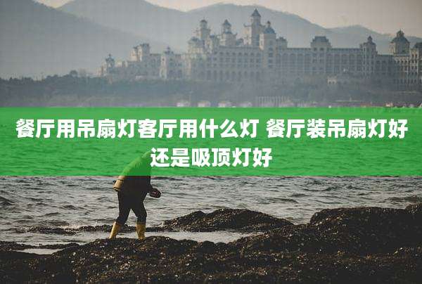 餐厅用吊扇灯客厅用什么灯 餐厅装吊扇灯好还是吸顶灯好