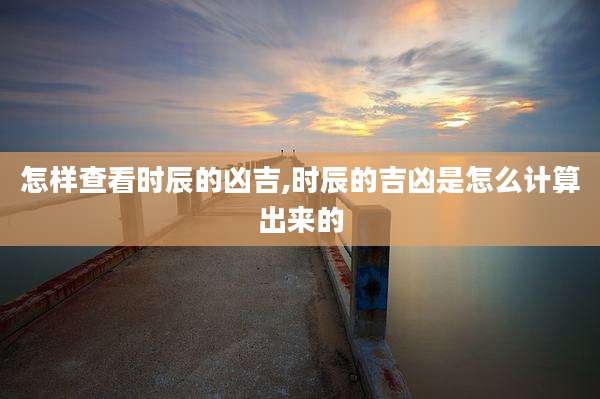 怎样查看时辰的凶吉,时辰的吉凶是怎么计算出来的