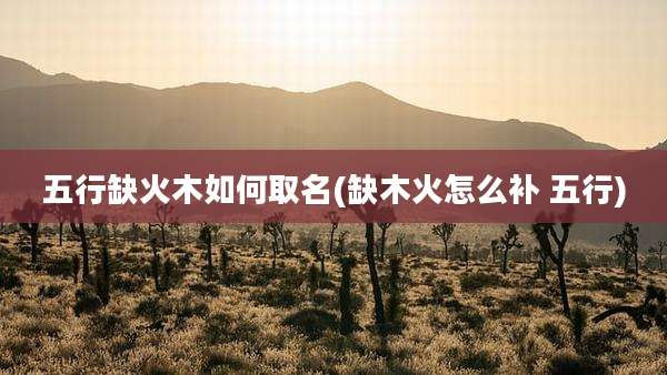 五行缺火木如何取名(缺木火怎么补 五行)