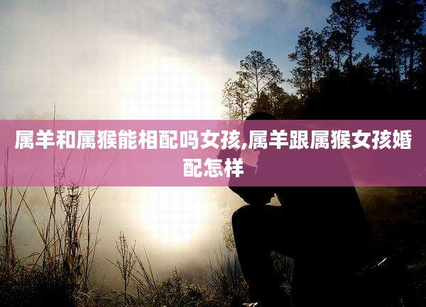 属羊和属猴能相配吗女孩,属羊跟属猴女孩婚配怎样