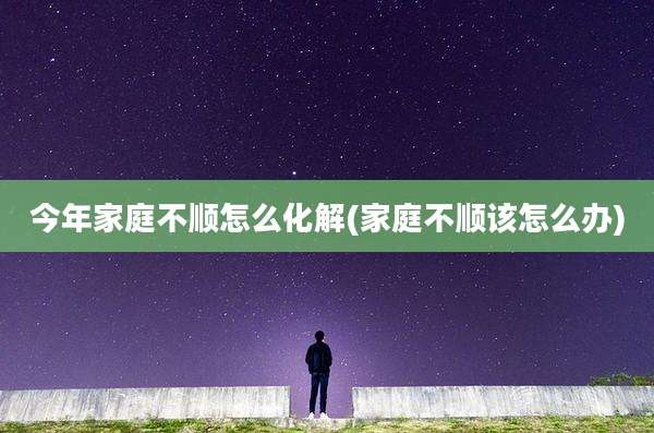 今年家庭不顺怎么化解(家庭不顺该怎么办)