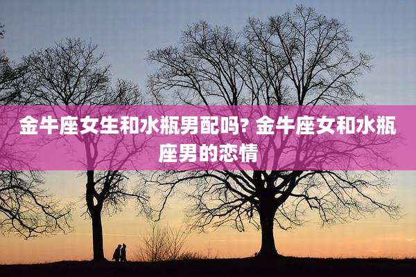 金牛座女生和水瓶男配吗? 金牛座女和水瓶座男的恋情