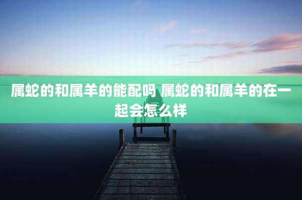 属蛇的和属羊的能配吗 属蛇的和属羊的在一起会怎么样