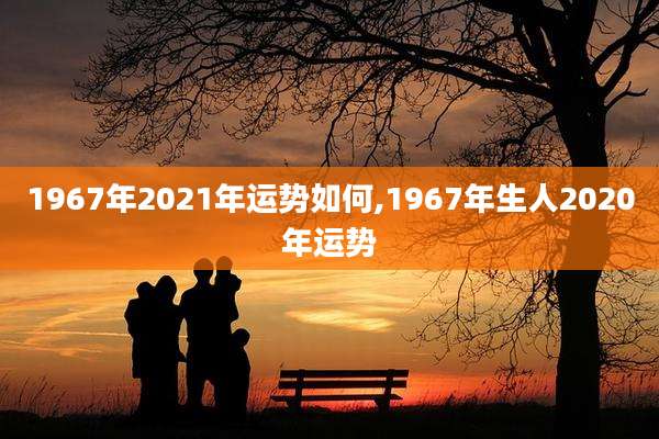 1967年2021年运势如何,1967年生人2020年运势