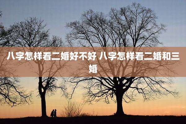 八字怎样看二婚好不好 八字怎样看二婚和三婚