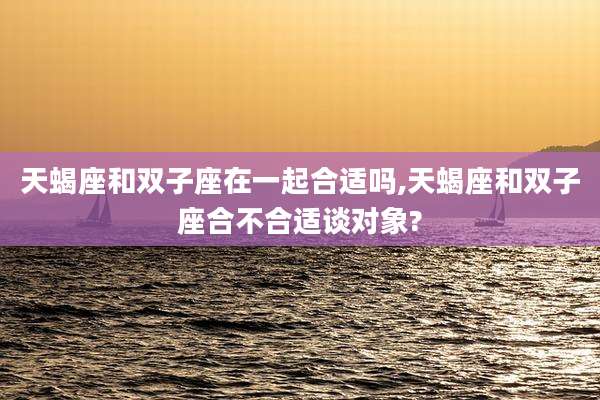 天蝎座和双子座在一起合适吗,天蝎座和双子座合不合适谈对象?