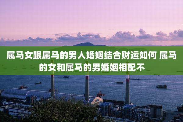 属马女跟属马的男人婚姻结合财运如何 属马的女和属马的男婚姻相配不