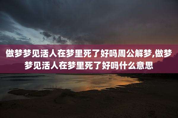 做梦梦见活人在梦里死了好吗周公解梦,做梦梦见活人在梦里死了好吗什么意思