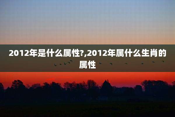 2012年是什么属性?,2012年属什么生肖的属性