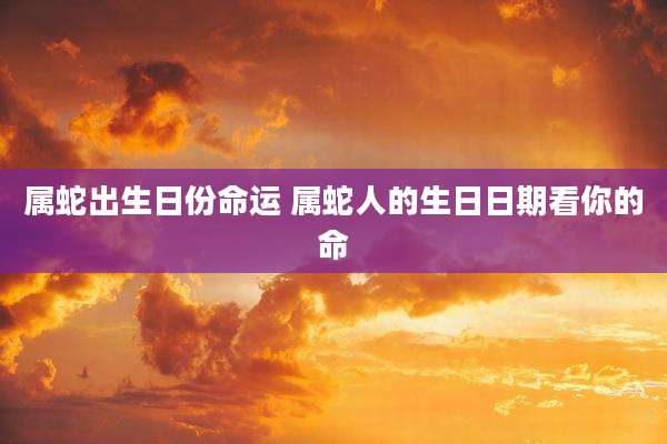 属蛇出生日份命运 属蛇人的生日日期看你的命